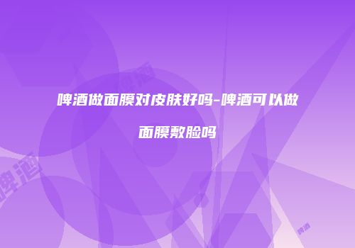 啤酒做面膜对皮肤好吗-啤酒可以做面膜敷脸吗