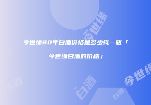 今世缘80年白酒价格是多少钱一瓶「今世缘白酒的价格」