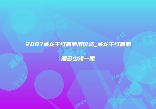 2007威龙干红葡萄酒价格_威龙干红葡萄酒多少钱一瓶