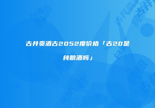 古井贡酒古2052度价格「古20是纯粮酒吗」