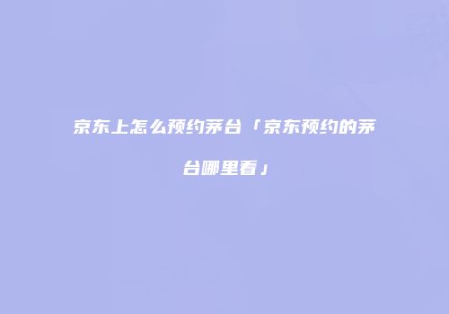 京东上怎么预约茅台「京东预约的茅台哪里看」