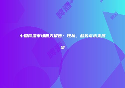 中国啤酒市场研究报告：现状、趋势与未来展望