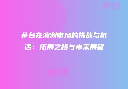 茅台在澳洲市场的挑战与机遇：拓展之路与未来展望