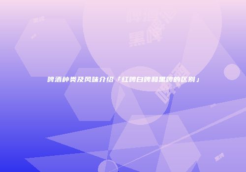 啤酒种类及风味介绍「红啤白啤和黑啤的区别」