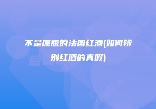 不是原瓶的法国红酒(如何辨别红酒的真假)