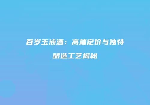 百岁玉液酒：高端定价与独特酿造工艺揭秘