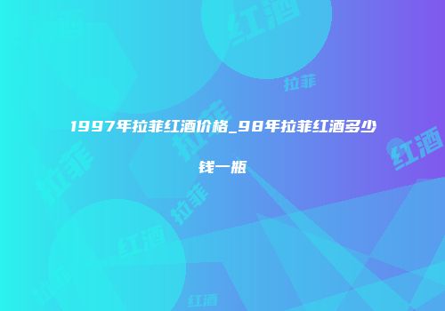 1997年拉菲红酒价格_98年拉菲红酒多少钱一瓶