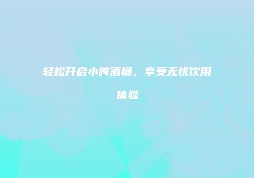 轻松开启小啤酒桶，享受无忧饮用体验