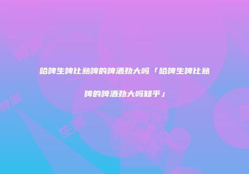 哈啤生啤比熟啤的啤酒劲大吗「哈啤生啤比熟啤的啤酒劲大吗知乎」