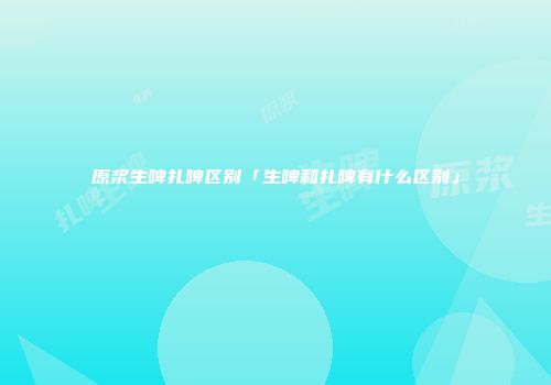 原浆生啤扎啤区别「生啤和扎啤有什么区别」