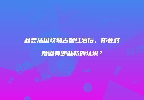 品尝法国玫瑰古堡红酒后，你会对婚姻有哪些新的认识？