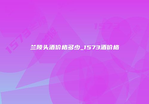 兰陵头酒价格多少_1573酒价格