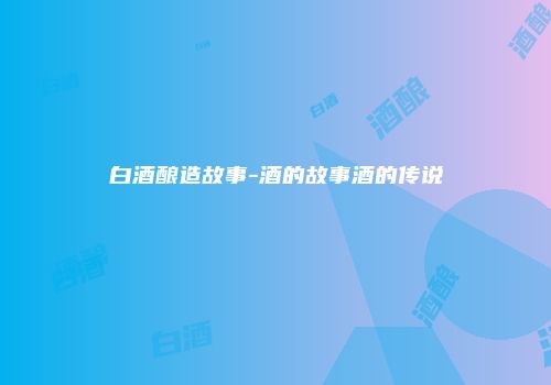 白酒酿造故事-酒的故事酒的传说