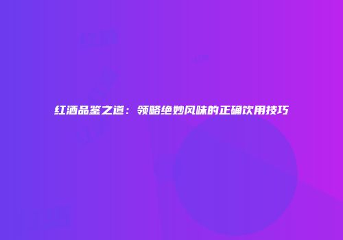 红酒品鉴之道：领略绝妙风味的正确饮用技巧