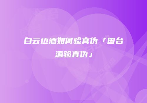 白云边酒如何验真伪「国台酒验真伪」