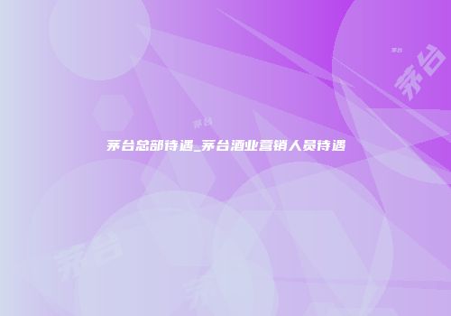 茅台总部待遇_茅台酒业营销人员待遇