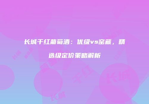 长城干红葡萄酒：优级vs窑藏，精选级定价策略解析