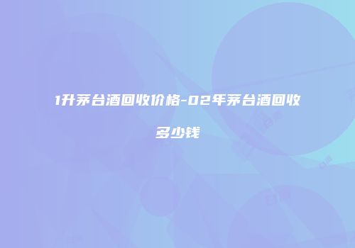 1升茅台酒回收价格-02年茅台酒回收多少钱