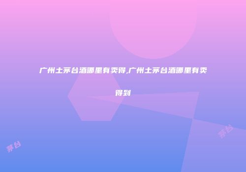 广州土茅台酒哪里有卖得,广州土茅台酒哪里有卖得到