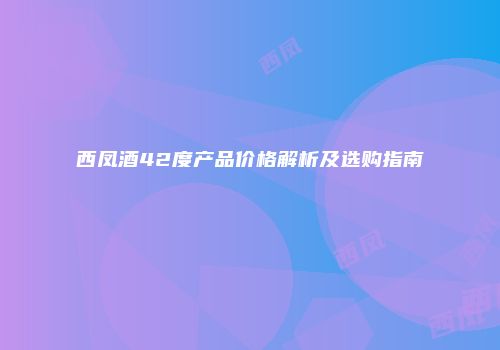 西凤酒42度产品价格解析及选购指南