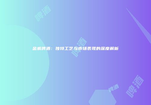 金威啤酒：独特工艺与市场表现的深度解析