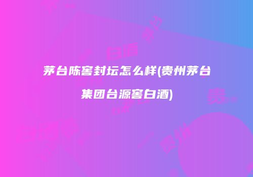 茅台陈窖封坛怎么样(贵州茅台集团台源窖白酒)