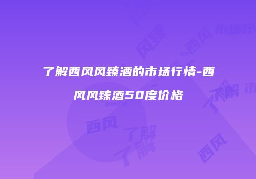 了解西风风臻酒的市场行情-西风风臻酒50度价格