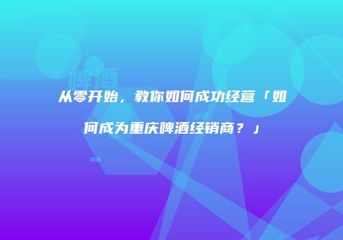 从零开始，教你如何成功经营「如何成为重庆啤酒经销商？」