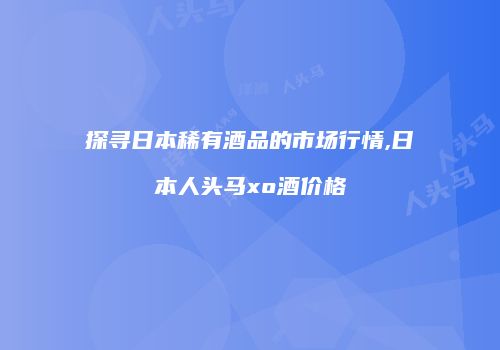 探寻日本稀有酒品的市场行情,日本人头马xo酒价格