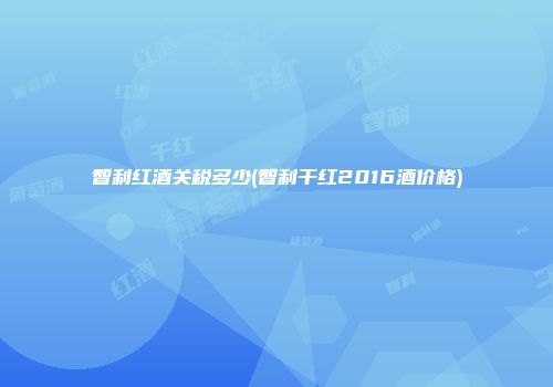 智利红酒关税多少(智利干红2016酒价格)