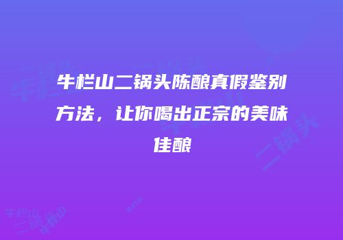 牛栏山二锅头陈酿真假鉴别方法，让你喝出正宗的美味佳酿