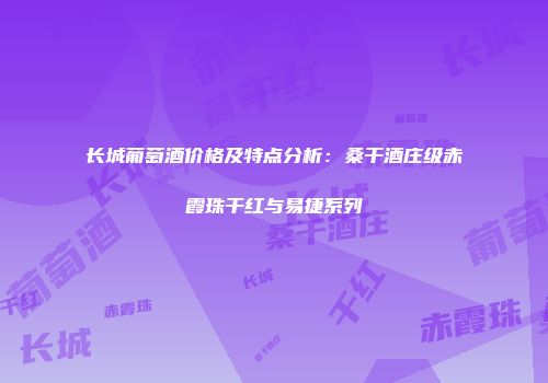 长城葡萄酒价格及特点分析：桑干酒庄级赤霞珠干红与易捷系列