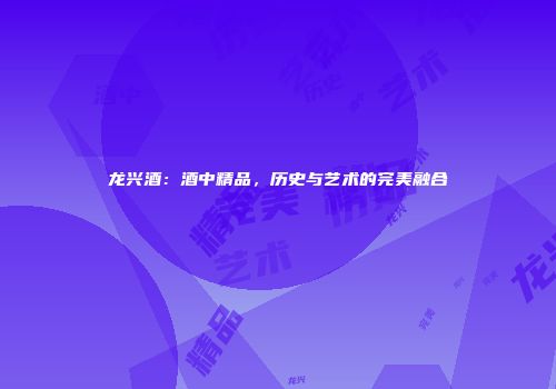 龙兴酒：酒中精品，历史与艺术的完美融合