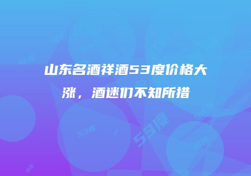 山东名酒祥酒53度价格大涨，酒迷们不知所措