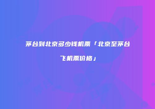 茅台到北京多少钱机票「北京至茅台飞机票价格」