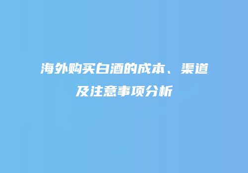 海外购买白酒的成本、渠道及注意事项分析