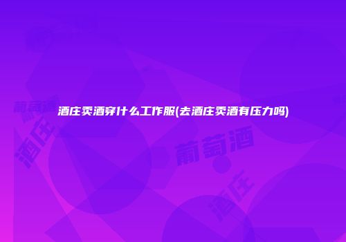 酒庄卖酒穿什么工作服(去酒庄卖酒有压力吗)