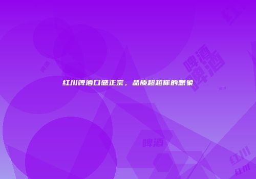 红川啤酒口感正宗，品质超越你的想象