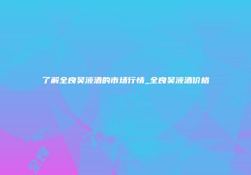 了解全良吴液酒的市场行情_全良吴液酒价格