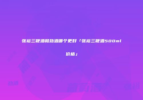 张裕三鞭酒和劲酒哪个更好「张裕三鞭酒500ml价格」