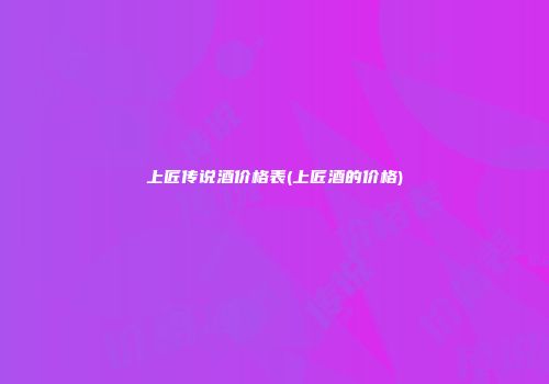上匠传说酒价格表(上匠酒的价格)