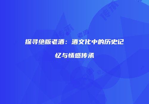 探寻绝版老酒：酒文化中的历史记忆与情感传承