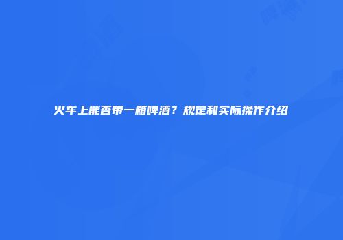 火车上能否带一箱啤酒？规定和实际操作介绍