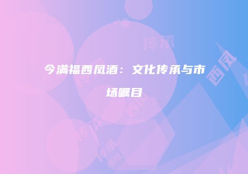 今满福西凤酒：文化传承与市场瞩目
