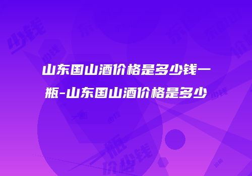 山东国山酒价格是多少钱一瓶-山东国山酒价格是多少