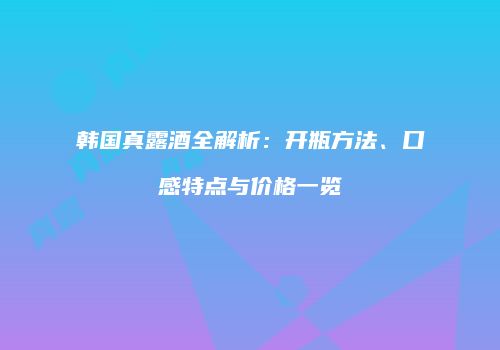 韩国真露酒全解析：开瓶方法、口感特点与价格一览