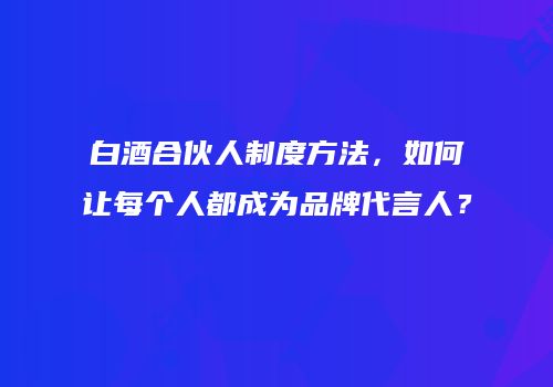 白酒合伙人制度方法，如何让每个人都成为品牌代言人？