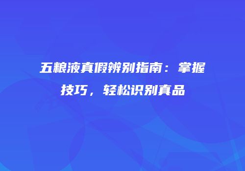 五粮液真假辨别指南：掌握技巧，轻松识别真品