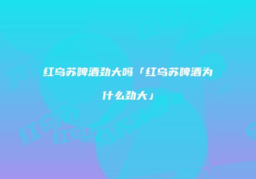 红乌苏啤酒劲大吗「红乌苏啤酒为什么劲大」