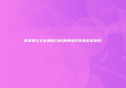 高粱酒与玉米酒的口感(青稞酒好还是高粱酒好)